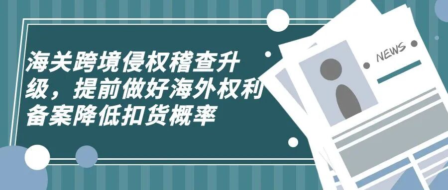 海关跨境侵权稽查升级，提前做好海外权利备案降低扣货概率-柏斯特